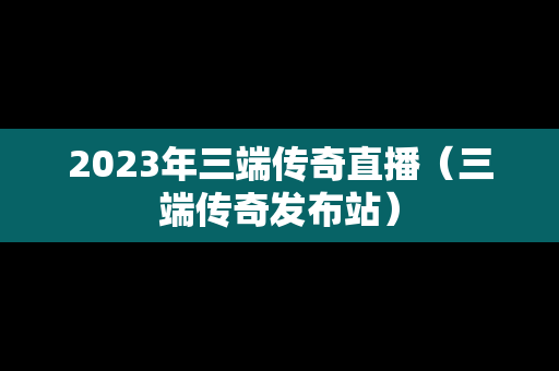 2023年三端传奇直播（三端传奇发布站）