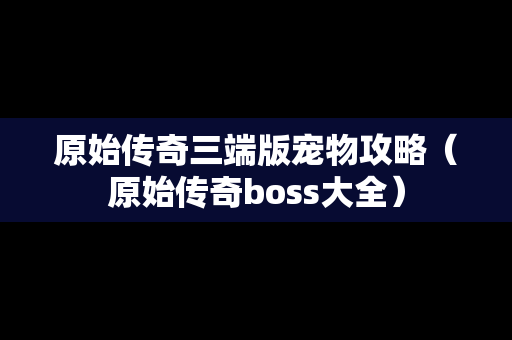 原始传奇三端版宠物攻略（原始传奇boss大全）