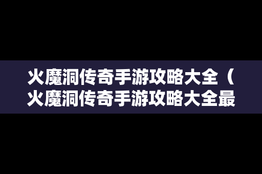 火魔洞传奇手游攻略大全（火魔洞传奇手游攻略大全最新）