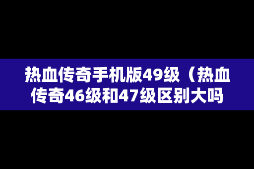 热血传奇手机版49级（热血传奇46级和47级区别大吗）