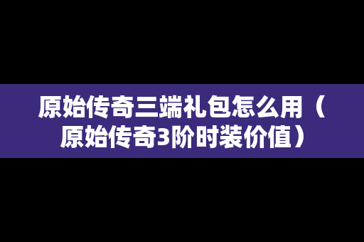 原始传奇三端礼包怎么用（原始传奇3阶时装价值）
