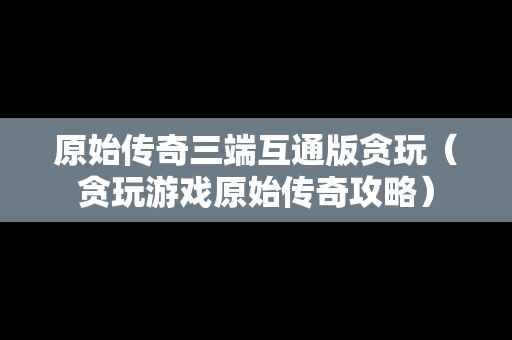 原始传奇三端互通版贪玩（贪玩游戏原始传奇攻略）