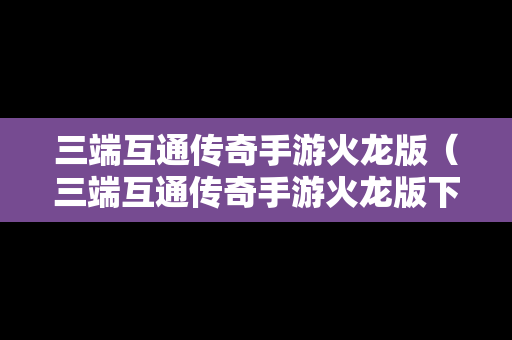 三端互通传奇手游火龙版（三端互通传奇手游火龙版下载）