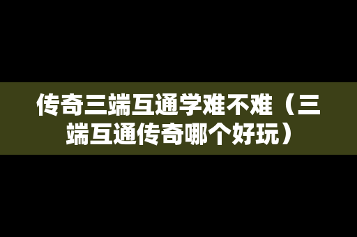 传奇三端互通学难不难（三端互通传奇哪个好玩）