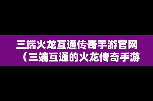 三端火龙互通传奇手游官网（三端互通的火龙传奇手游）