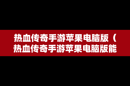 热血传奇手游苹果电脑版（热血传奇手游苹果电脑版能玩吗）