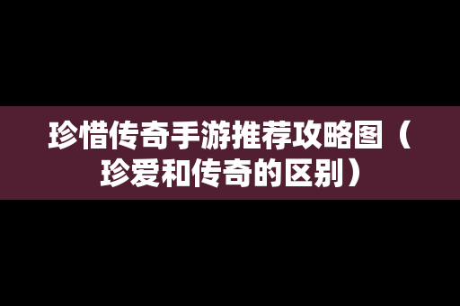 珍惜传奇手游推荐攻略图（珍爱和传奇的区别）