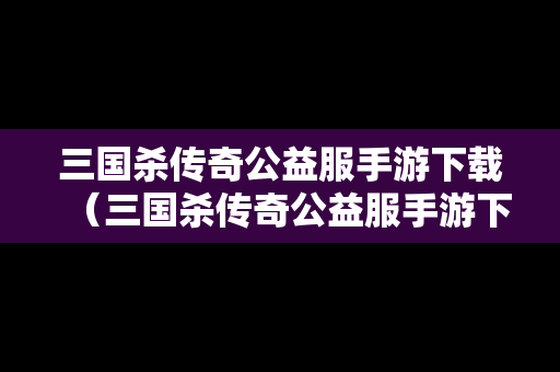 三国杀传奇公益服手游下载（三国杀传奇公益服手游下载安装）