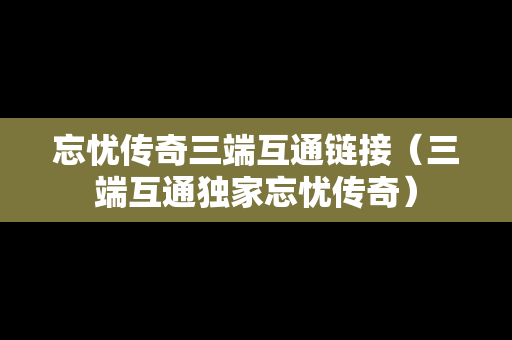 忘忧传奇三端互通链接（三端互通独家忘忧传奇）