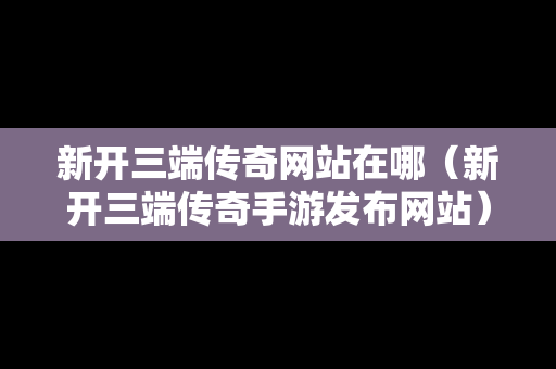 新开三端传奇网站在哪（新开三端传奇手游发布网站）