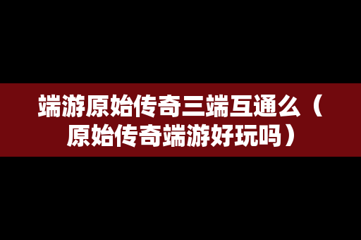 端游原始传奇三端互通么（原始传奇端游好玩吗）