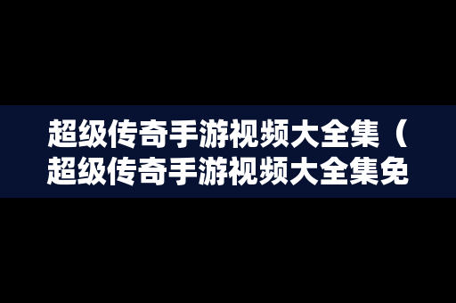 超级传奇手游视频大全集（超级传奇手游视频大全集免费观看）