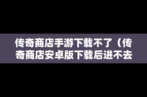 传奇商店手游下载不了（传奇商店安卓版下载后进不去）