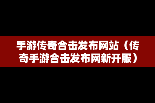 手游传奇合击发布网站（传奇手游合击发布网新开服）