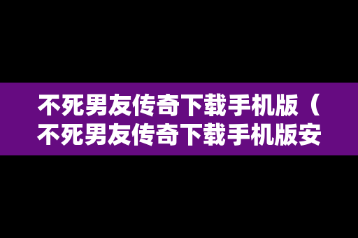 不死男友传奇下载手机版（不死男友传奇下载手机版安装）