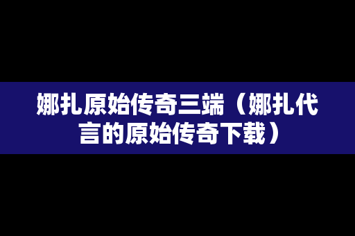 娜扎原始传奇三端（娜扎代言的原始传奇下载）