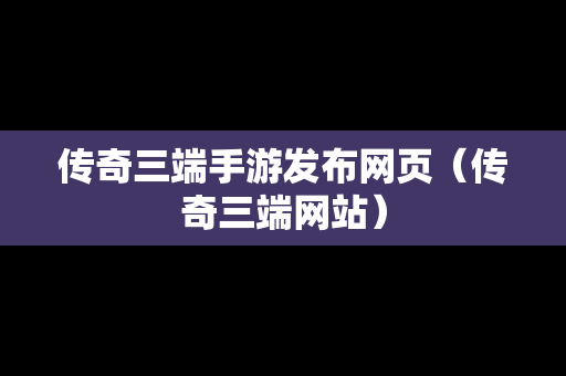 传奇三端手游发布网页（传奇三端网站）