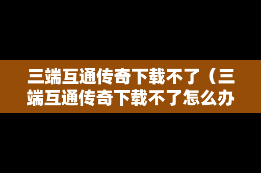 三端互通传奇下载不了（三端互通传奇下载不了怎么办）