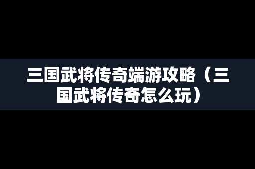 三国武将传奇端游攻略（三国武将传奇怎么玩）