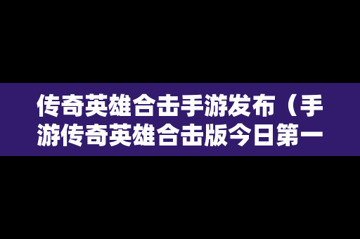 传奇英雄合击手游发布（手游传奇英雄合击版今日第一战区第一区）