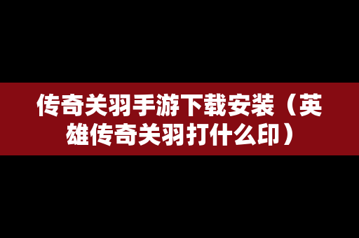 传奇关羽手游下载安装（英雄传奇关羽打什么印）