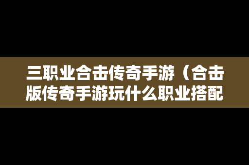 三职业合击传奇手游（合击版传奇手游玩什么职业搭配好）