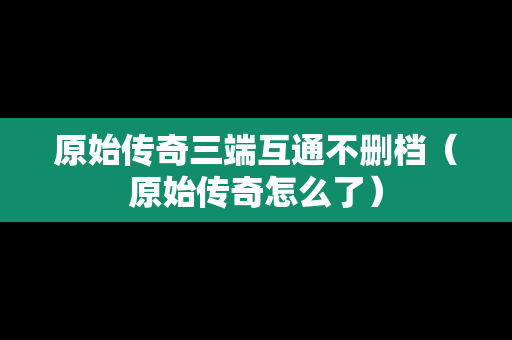 原始传奇三端互通不删档（原始传奇怎么了）