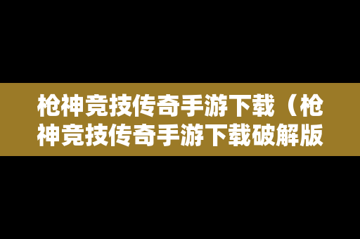 枪神竞技传奇手游下载（枪神竞技传奇手游下载破解版）