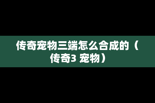 传奇宠物三端怎么合成的（传奇3 宠物）