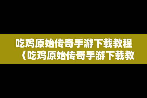 吃鸡原始传奇手游下载教程（吃鸡原始传奇手游下载教程安装）