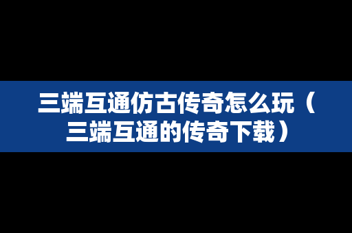 三端互通仿古传奇怎么玩（三端互通的传奇下载）