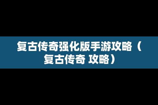 复古传奇强化版手游攻略（复古传奇 攻略）