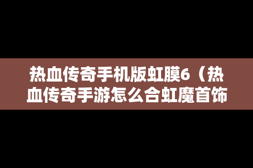 热血传奇手机版虹膜6（热血传奇手游怎么合虹魔首饰）