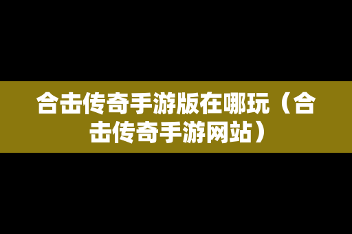 合击传奇手游版在哪玩（合击传奇手游网站）