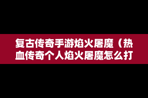 复古传奇手游焰火屠魔（热血传奇个人焰火屠魔怎么打满经验）