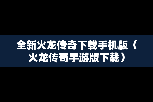 全新火龙传奇下载手机版（火龙传奇手游版下载）