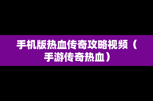 手机版热血传奇攻略视频（手游传奇热血）