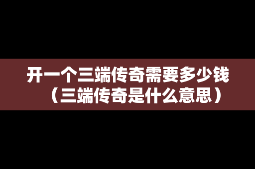开一个三端传奇需要多少钱（三端传奇是什么意思）
