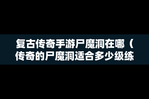 复古传奇手游尸魔洞在哪（传奇的尸魔洞适合多少级练级）