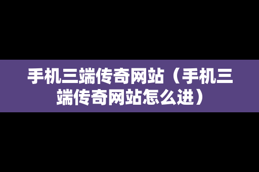 手机三端传奇网站（手机三端传奇网站怎么进）