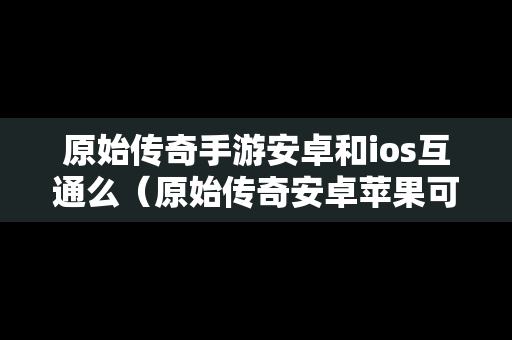 原始传奇手游安卓和ios互通么（原始传奇安卓苹果可以玩一个区的有吗）
