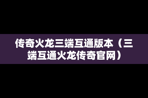 传奇火龙三端互通版本（三端互通火龙传奇官网）