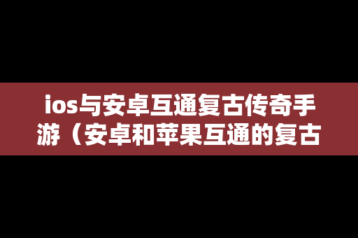 ios与安卓互通复古传奇手游（安卓和苹果互通的复古传奇）