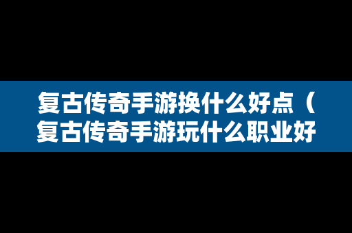 复古传奇手游换什么好点（复古传奇手游玩什么职业好）