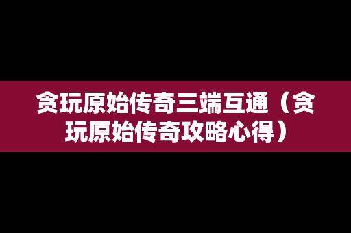 贪玩原始传奇三端互通（贪玩原始传奇攻略心得）