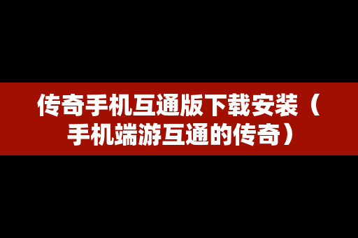 传奇手机互通版下载安装（手机端游互通的传奇）