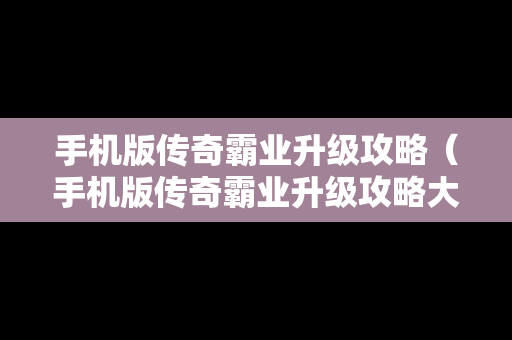 手机版传奇霸业升级攻略（手机版传奇霸业升级攻略大全）