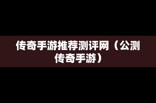 传奇手游推荐测评网（公测传奇手游）