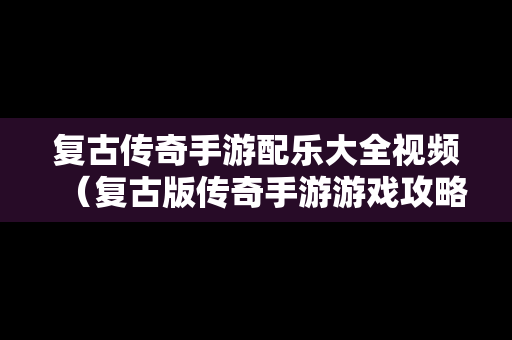 复古传奇手游配乐大全视频（复古版传奇手游游戏攻略）