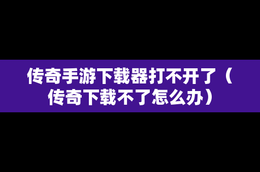 传奇手游下载器打不开了（传奇下载不了怎么办）